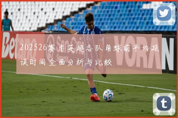 202526赛季英超各队角球前平均延误时间全面分析与比较