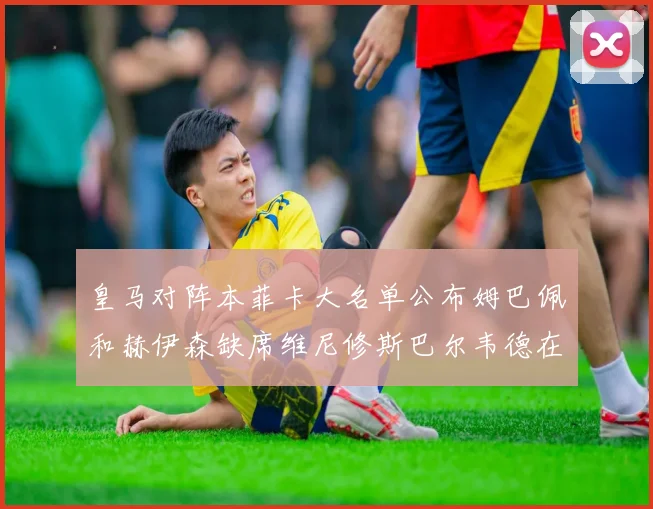 皇马对阵本菲卡大名单公布姆巴佩和赫伊森缺席维尼修斯巴尔韦德在列
