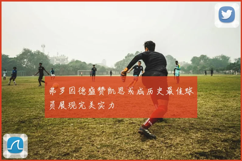 弗罗因德盛赞凯恩或成历史最佳球员展现完美实力
