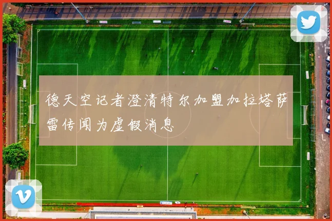 德天空记者澄清特尔加盟加拉塔萨雷传闻为虚假消息