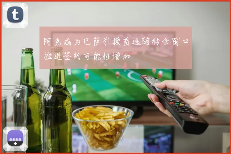 阿克成为巴萨引援首选随转会窗口推进签约可能性增加