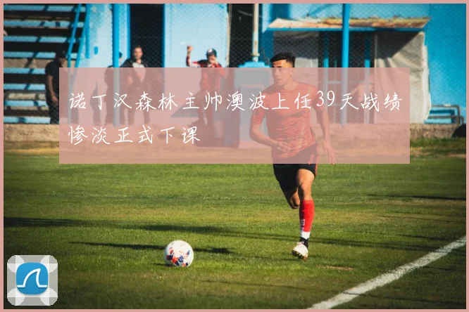 诺丁汉森林主帅澳波上任39天战绩惨淡正式下课
