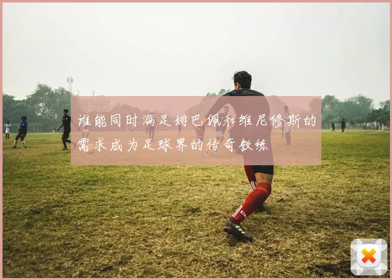 谁能同时满足姆巴佩和维尼修斯的需求成为足球界的传奇教练