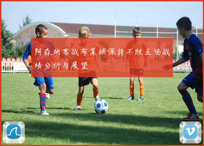 阿森纳客战布莱顿保持不败五场战绩分析与展望