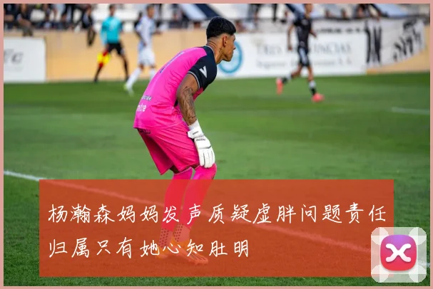 杨瀚森妈妈发声质疑虚胖问题责任归属只有她心知肚明