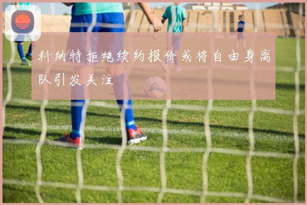 科纳特拒绝续约报价或将自由身离队引发关注