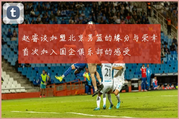 赵睿谈加盟北京男篮的缘分与荣幸首次加入国企俱乐部的感受