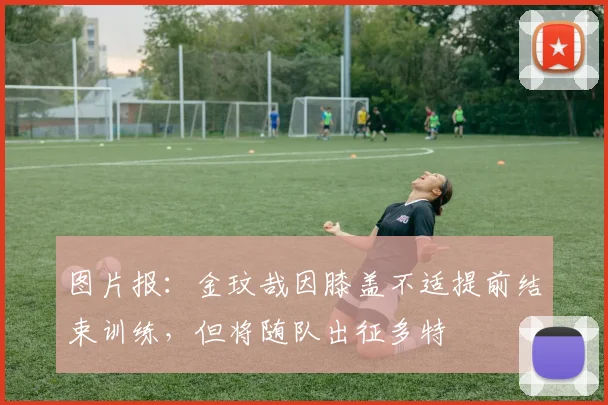 图片报：金玟哉因膝盖不适提前结束训练，但将随队出征多特