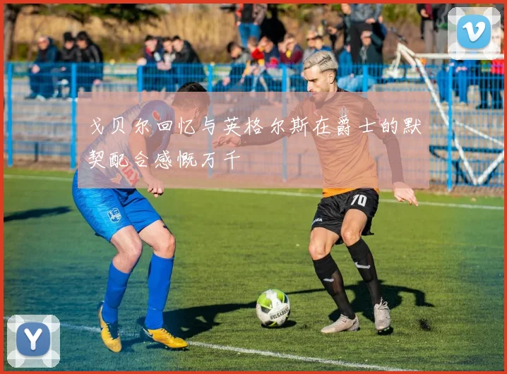 戈贝尔回忆与英格尔斯在爵士的默契配合感慨万千