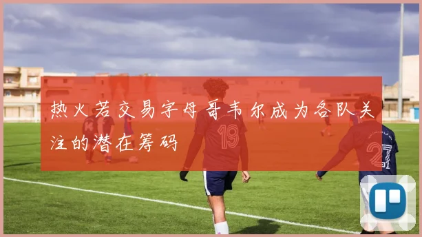 热火若交易字母哥韦尔成为各队关注的潜在筹码