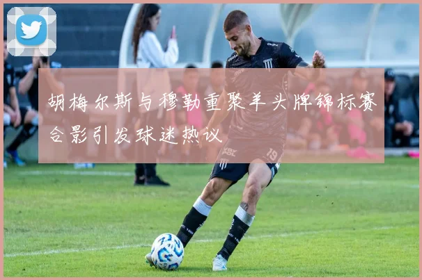 胡梅尔斯与穆勒重聚羊头牌锦标赛合影引发球迷热议