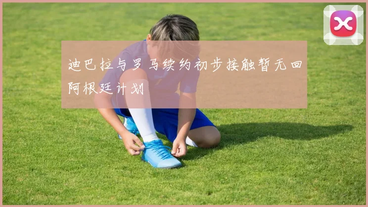 迪巴拉与罗马续约初步接触暂无回阿根廷计划