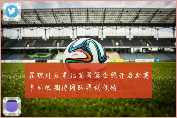 翟晓川分享北京男篮合照开启新赛季训练期待团队再创佳绩