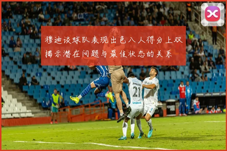 穆迪谈球队表现出色八人得分上双揭示潜在问题与最佳状态的关系