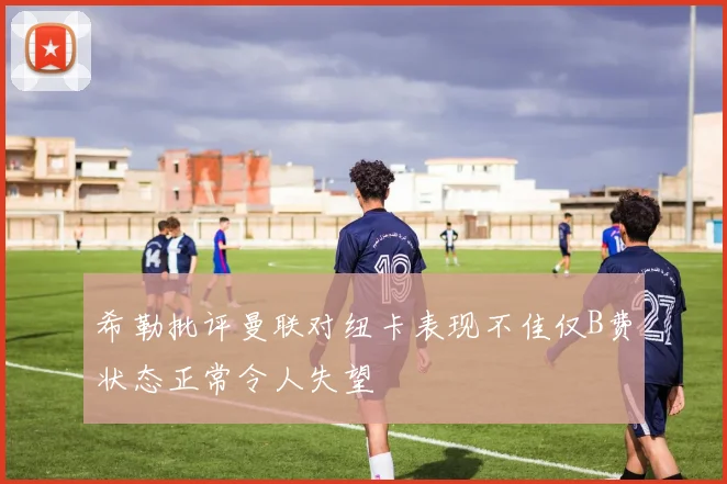 希勒批评曼联对纽卡表现不佳仅B费状态正常令人失望