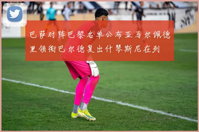 巴萨对阵巴黎名单公布亚马尔佩德里领衔巴尔德复出什琴斯尼在列