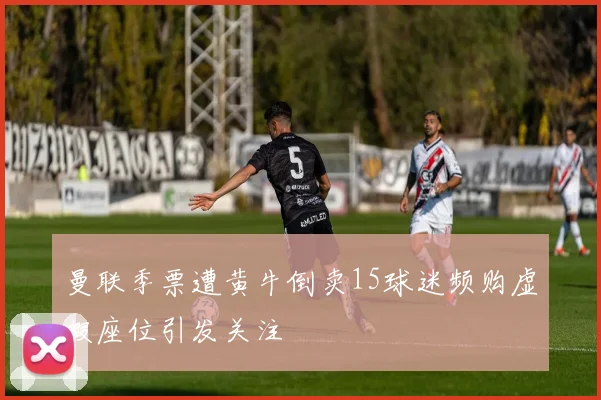曼联季票遭黄牛倒卖15球迷频购虚假座位引发关注
