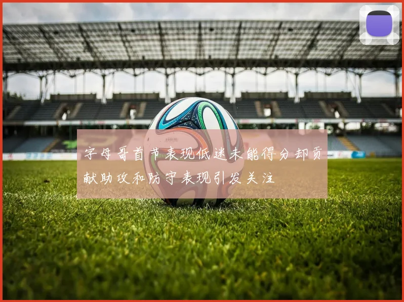 字母哥首节表现低迷未能得分却贡献助攻和防守表现引发关注