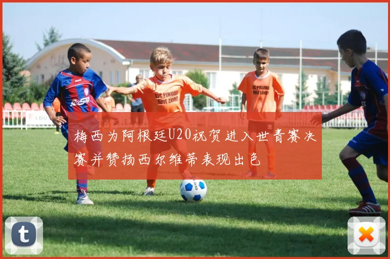 梅西为阿根廷U20祝贺进入世青赛决赛并赞扬西尔维蒂表现出色
