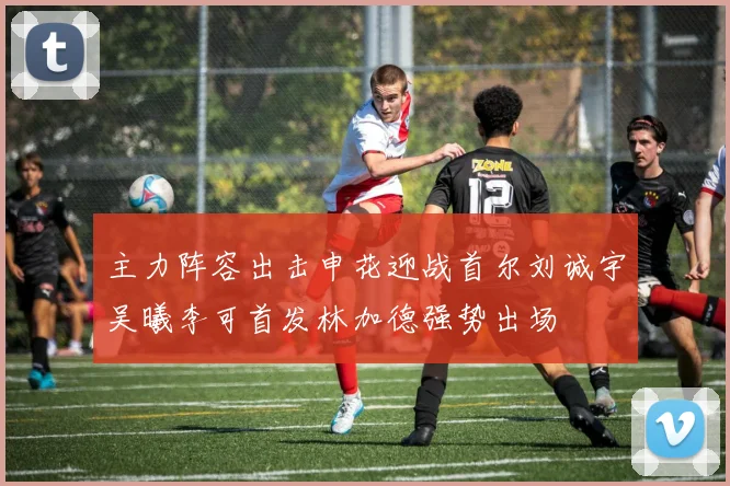 主力阵容出击申花迎战首尔刘诚宇吴曦李可首发林加德强势出场