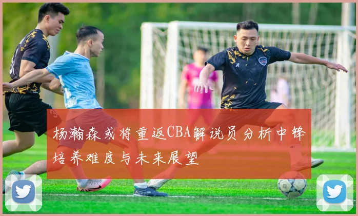 杨瀚森或将重返CBA解说员分析中锋培养难度与未来展望