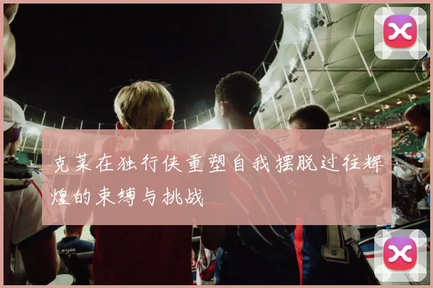 克莱在独行侠重塑自我摆脱过往辉煌的束缚与挑战