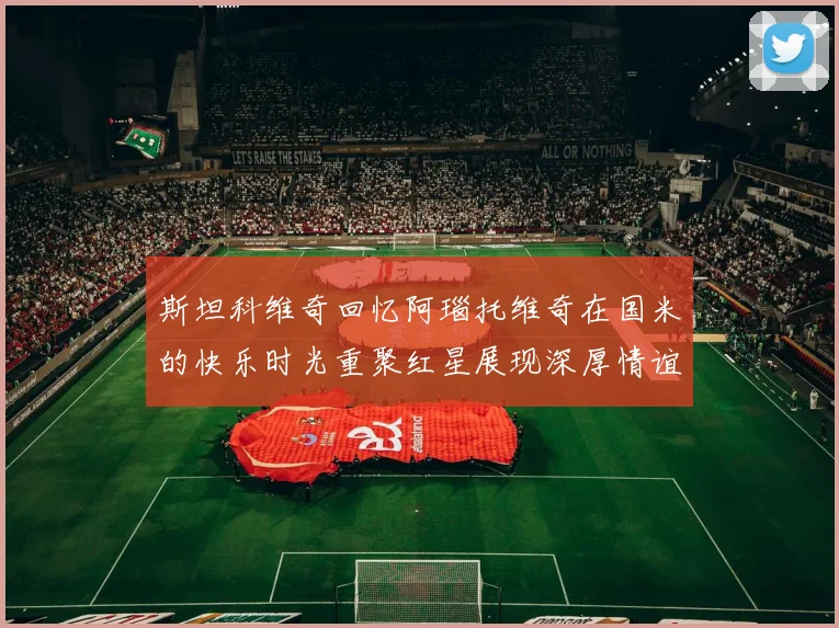 斯坦科维奇回忆阿瑙托维奇在国米的快乐时光重聚红星展现深厚情谊