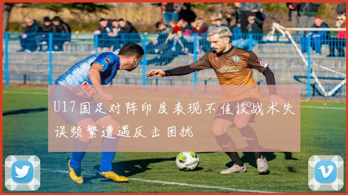 U17国足对阵印度表现不佳技战术失误频繁遭遇反击困扰