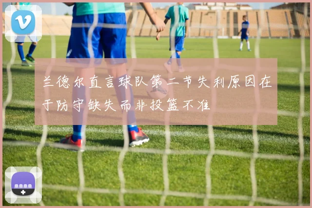 兰德尔直言球队第二节失利原因在于防守缺失而非投篮不准