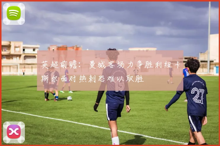 英超前瞻：曼城客场力争胜利纽卡斯尔面对热刺恐难以取胜