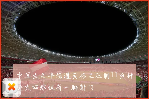 中国女足半场遭英格兰压制11分钟连失四球仅有一脚射门