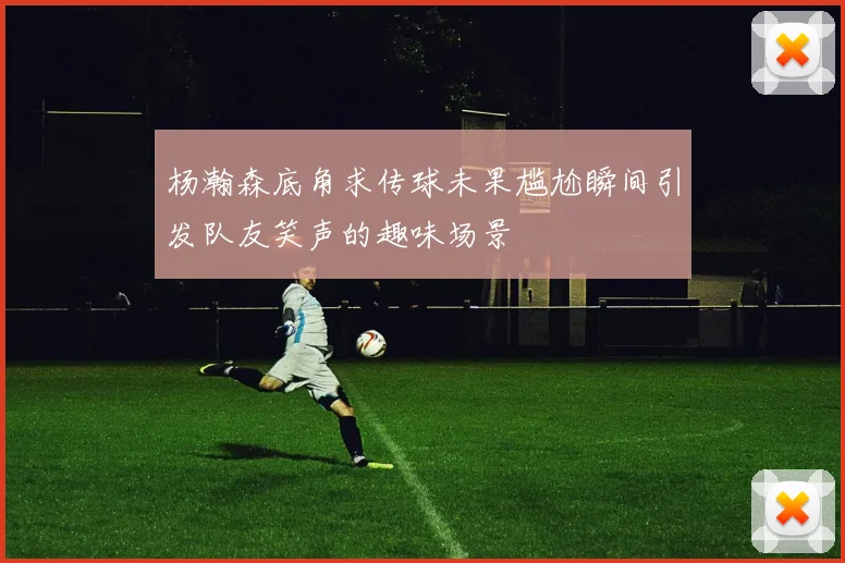 杨瀚森底角求传球未果尴尬瞬间引发队友笑声的趣味场景