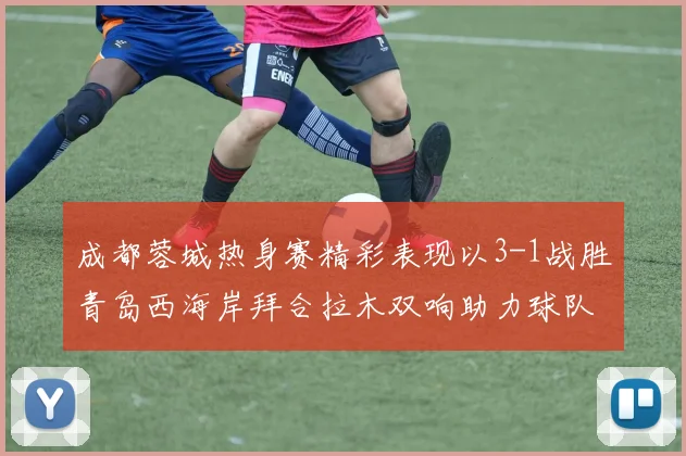 成都蓉城热身赛精彩表现以3-1战胜青岛西海岸拜合拉木双响助力球队胜利