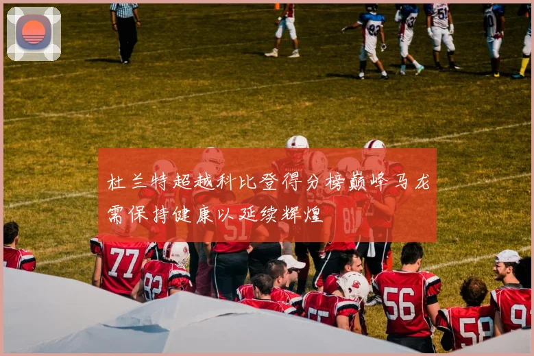 杜兰特超越科比登得分榜巅峰马龙需保持健康以延续辉煌