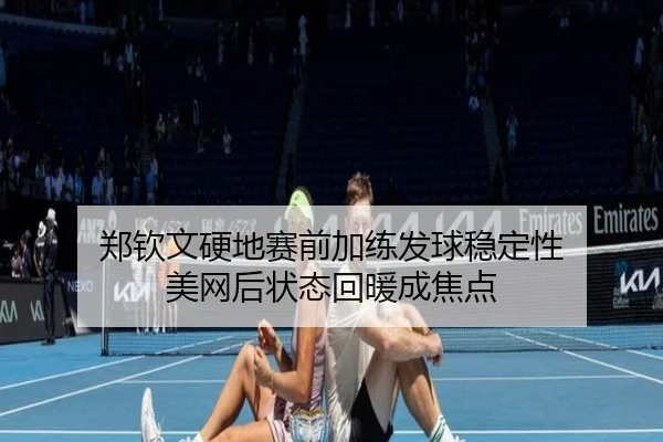郑钦文硬地赛前加练发球稳定性 美网后状态回暖成焦点